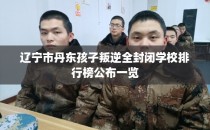辽宁市丹东孩子叛逆全封闭学校排行榜公布一览