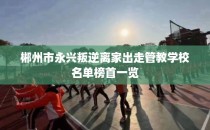 郴州市永兴叛逆离家出走管教学校名单榜首一览