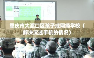 重庆市大渡口区孩子戒网瘾学校（解决沉迷手机的情况）