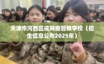 天津市河西区戒网瘾管教学校（招生信息公布2025年）