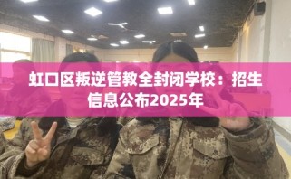 虹口区叛逆管教全封闭学校：招生信息公布2025年