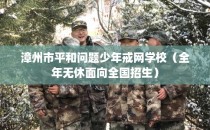 漳州市平和问题少年戒网学校（全年无休面向全国招生）