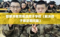 邯郸市教育叛逆孩子学校（解决孩子叛逆期问题）