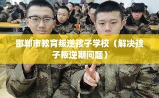 邯郸市教育叛逆孩子学校（解决孩子叛逆期问题）