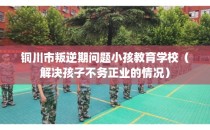 铜川市叛逆期问题小孩教育学校（解决孩子不务正业的情况）