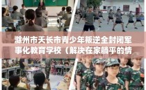 滁州市天长市青少年叛逆全封闭军事化教育学校（解决在家躺平的情况）