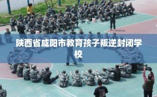 陕西省咸阳市教育孩子叛逆封闭学校