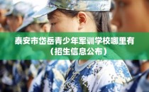 泰安市岱岳青少年军训学校哪里有（招生信息公布）