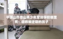 平顶山市鲁山青少年军训学校哪里有：拯救叛逆期的孩子