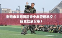 衡阳市耒阳问题青少年管理学校（招生信息公布）