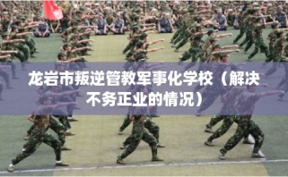 龙岩市叛逆管教军事化学校（解决不务正业的情况）