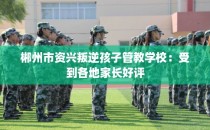 郴州市资兴叛逆孩子管教学校：受到各地家长好评