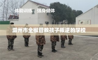 滁州市全椒管教孩子叛逆的学校