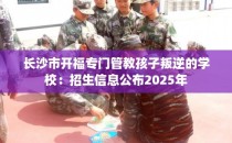 长沙市开福专门管教孩子叛逆的学校：招生信息公布2025年