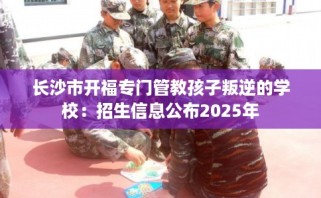 长沙市开福专门管教孩子叛逆的学校：招生信息公布2025年