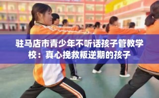 驻马店市青少年不听话孩子管教学校：真心挽救叛逆期的孩子