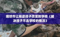 廊坊市让叛逆孩子改变的学校（解决孩子不去学校的情况）