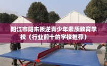 阳江市阳东叛逆青少年素质教育学校（行业前十的学校推荐）