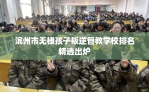 滨州市无棣孩子叛逆管教学校排名精选出炉