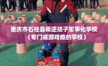 重庆市石柱县叛逆孩子军事化学校（专门戒游戏瘾的学校）