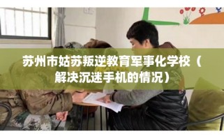 苏州市姑苏叛逆教育军事化学校（解决沉迷手机的情况）