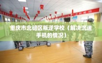 重庆市北碚区叛逆学校（解决沉迷手机的情况）