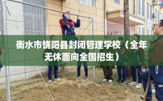 衡水市饶阳县封闭管理学校（全年无休面向全国招生）