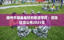 随州市随县最好的叛逆学校：招生信息公布2025年