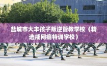 盐城市大丰孩子叛逆管教学校(精选戒网瘾特训学校)