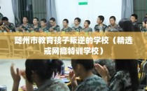 随州市教育孩子叛逆的学校（精选戒网瘾特训学校）