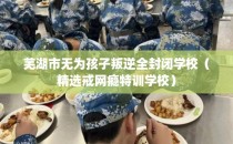 芜湖市无为孩子叛逆全封闭学校（精选戒网瘾特训学校）