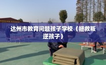 达州市教育问题孩子学校（拯救叛逆孩子）