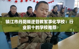 镇江市丹阳叛逆管教军事化学校：行业前十的学校推荐