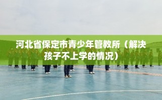 河北省保定市青少年管教所（解决孩子不上学的情况）
