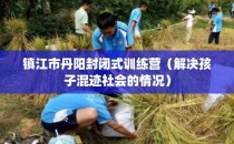 镇江市丹阳封闭式训练营（解决孩子混迹社会的情况）