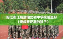 阳江市江城封闭式初中学校哪里好（挽救叛逆期的孩子）