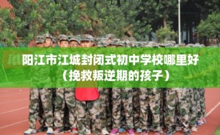 阳江市江城封闭式初中学校哪里好（挽救叛逆期的孩子）