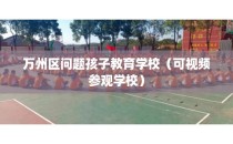 万州区问题孩子教育学校（可视频参观学校）
