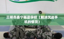 三明市泰宁叛逆学校（解决沉迷手机的情况）