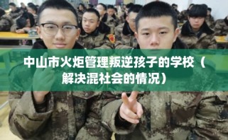 中山市火炬管理叛逆孩子的学校（解决混社会的情况）