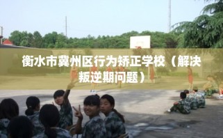 衡水市冀州区行为矫正学校（解决叛逆期问题）