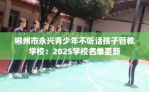 郴州市永兴青少年不听话孩子管教学校：2025学校名单更新
