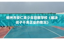 郴州市安仁青少年管教学校（解决孩子不务正业的情况）