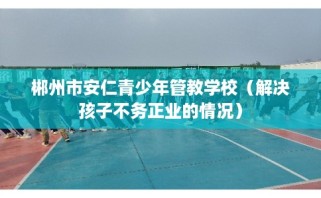 郴州市安仁青少年管教学校（解决孩子不务正业的情况）