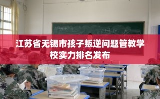 江苏省无锡市孩子叛逆问题管教学校实力排名发布