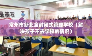 常州市新北全封闭式管理学校（解决孩子不去学校的情况）