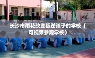 长沙市雨花改变叛逆孩子的学校（可视频参观学校）