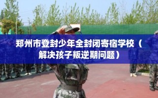 郑州市登封少年全封闭寄宿学校（解决孩子叛逆期问题）