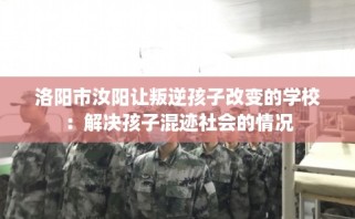 洛阳市汝阳让叛逆孩子改变的学校：解决孩子混迹社会的情况