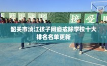 韶关市浈江孩子网瘾戒除学校十大排名名单更新